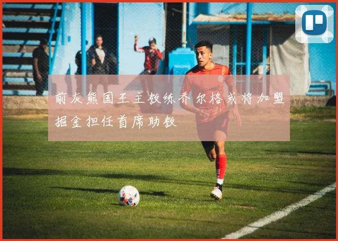 前灰熊国王主教练乔尔格或将加盟掘金担任首席助教