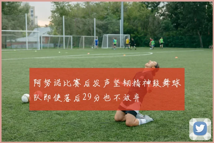 阿努诺比赛后发声坚韧精神鼓舞球队即使落后29分也不放弃