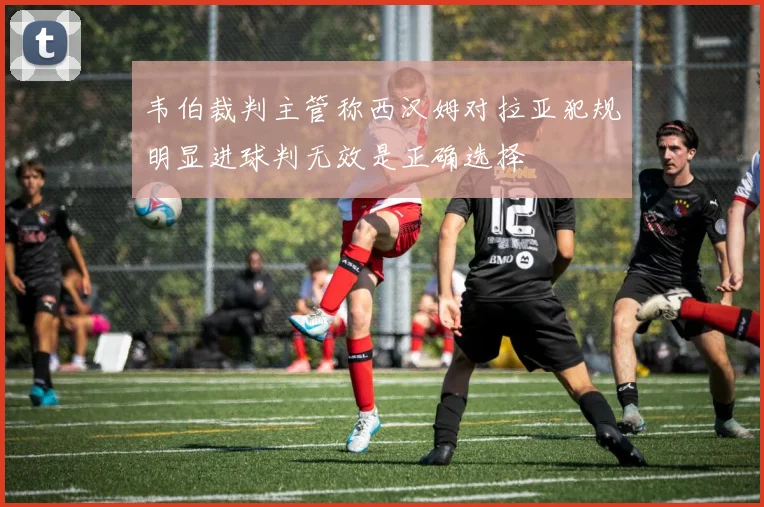 韦伯裁判主管称西汉姆对拉亚犯规明显进球判无效是正确选择
