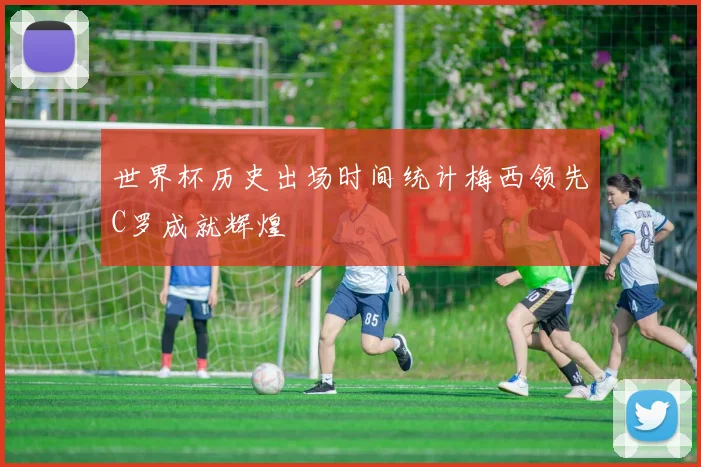 世界杯历史出场时间统计梅西领先C罗成就辉煌