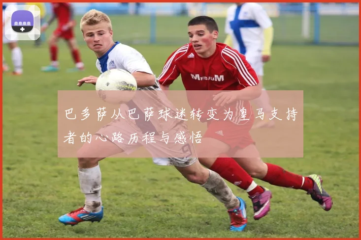 巴多萨从巴萨球迷转变为皇马支持者的心路历程与感悟