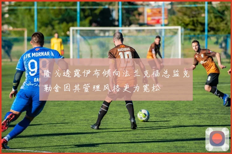 隆戈透露伊布倾向法兰克福总监克勒舍因其管理风格更为宽松