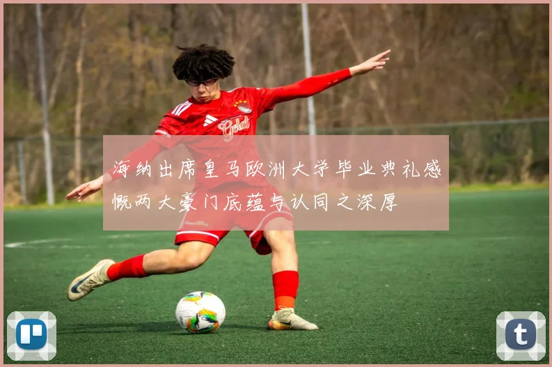海纳出席皇马欧洲大学毕业典礼感慨两大豪门底蕴与认同之深厚