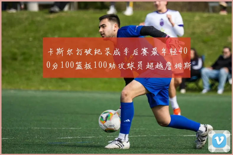 卡斯尔打破纪录成季后赛最年轻400分100篮板100助攻球员超越詹姆斯荣耀时刻