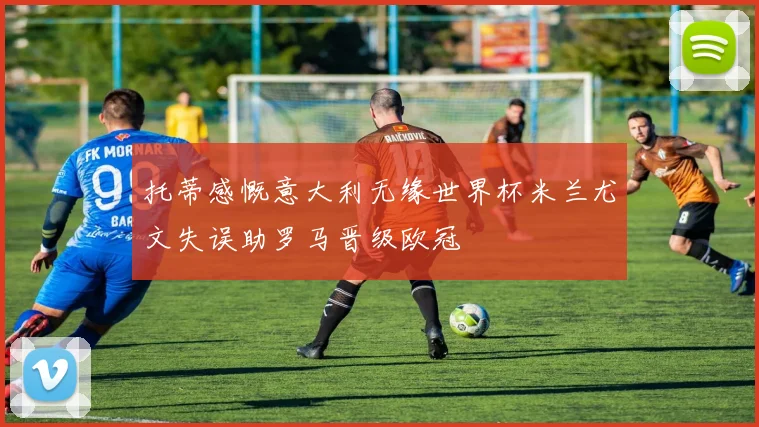 托蒂感慨意大利无缘世界杯米兰尤文失误助罗马晋级欧冠