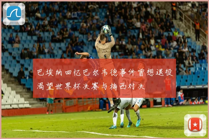 巴埃纳回忆巴尔韦德事件曾想退役渴望世界杯决赛与梅西对决