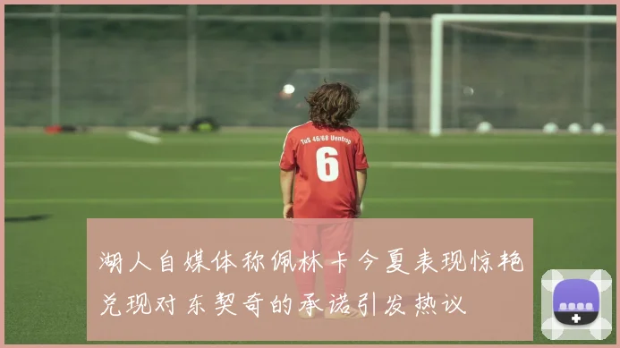 湖人自媒体称佩林卡今夏表现惊艳兑现对东契奇的承诺引发热议