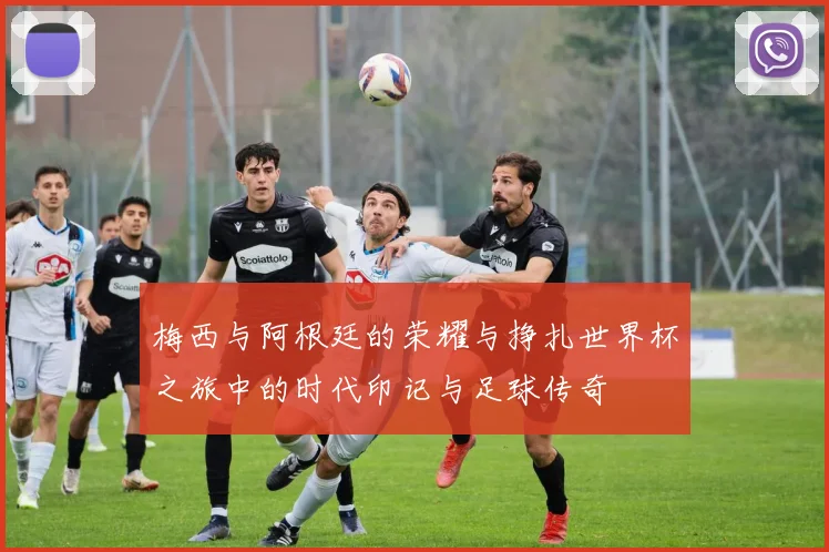 梅西与阿根廷的荣耀与挣扎世界杯之旅中的时代印记与足球传奇