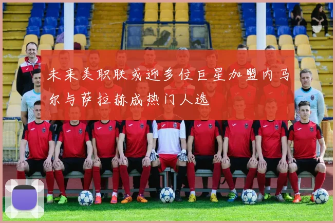 未来美职联或迎多位巨星加盟内马尔与萨拉赫成热门人选