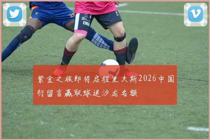 紫金之旅即将启程里夫斯2026中国行留言赢取球迷沙龙名额