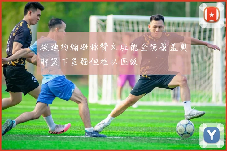 埃迪约翰逊称赞文班能全场覆盖奥胖篮下虽强但难以匹敌