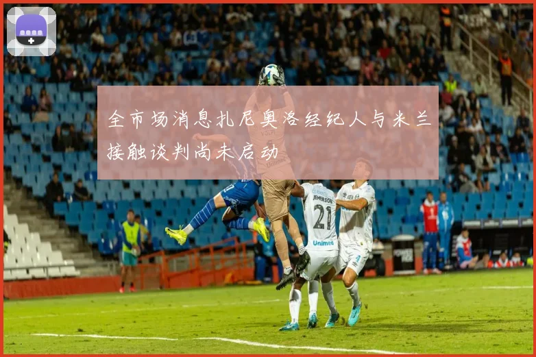 全市场消息扎尼奥洛经纪人与米兰接触谈判尚未启动
