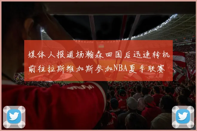 媒体人报道杨瀚森回国后迅速转机前往拉斯维加斯参加NBA夏季联赛