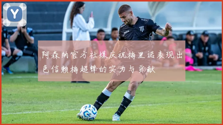阿森纳官方社媒庆祝梅里诺表现出色信赖梅超锋的实力与贡献