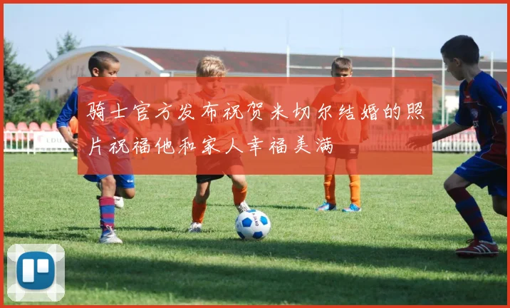 骑士官方发布祝贺米切尔结婚的照片祝福他和家人幸福美满