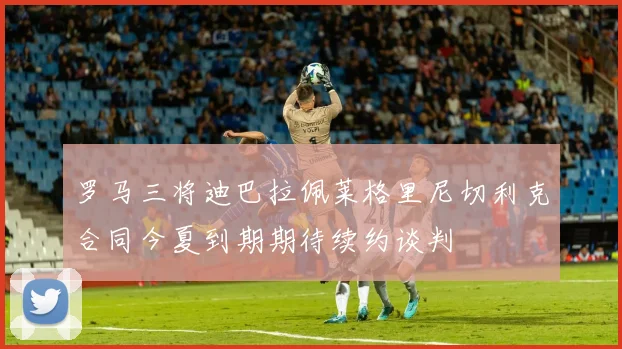 罗马三将迪巴拉佩莱格里尼切利克合同今夏到期期待续约谈判
