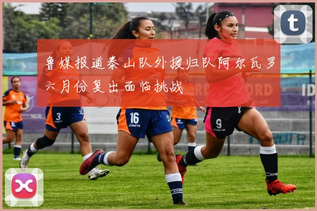 鲁媒报道泰山队外援归队阿尔瓦罗六月份复出面临挑战