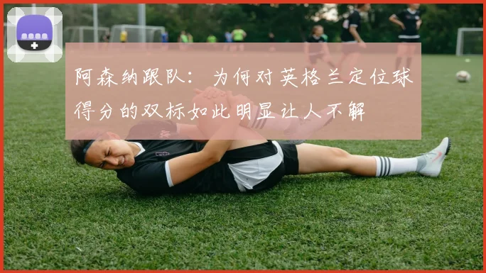 阿森纳跟队：为何对英格兰定位球得分的双标如此明显让人不解