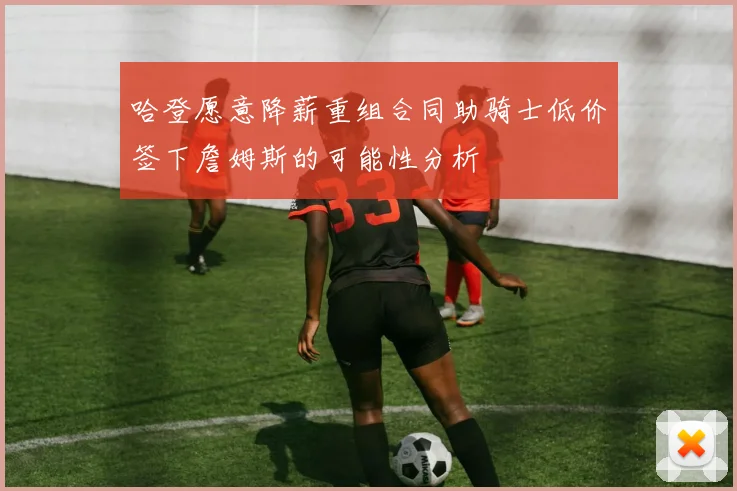 哈登愿意降薪重组合同助骑士低价签下詹姆斯的可能性分析