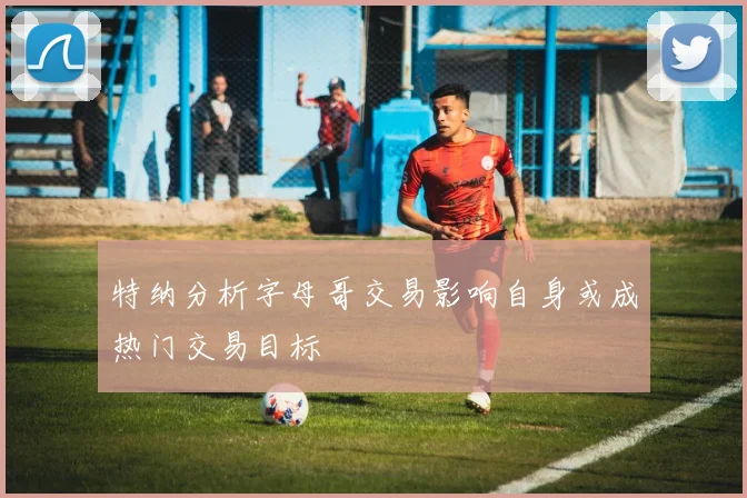 特纳分析字母哥交易影响自身或成热门交易目标