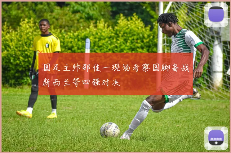 国足主帅邵佳一现场考察国脚备战新西兰等四强对决