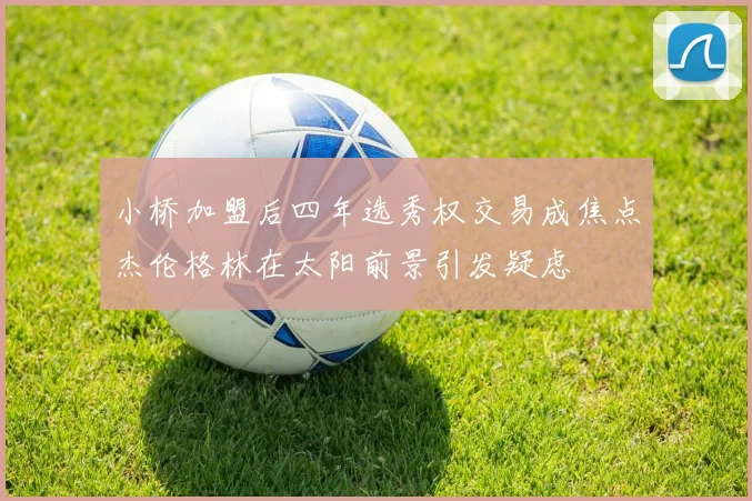 小桥加盟后四年选秀权交易成焦点杰伦格林在太阳前景引发疑虑
